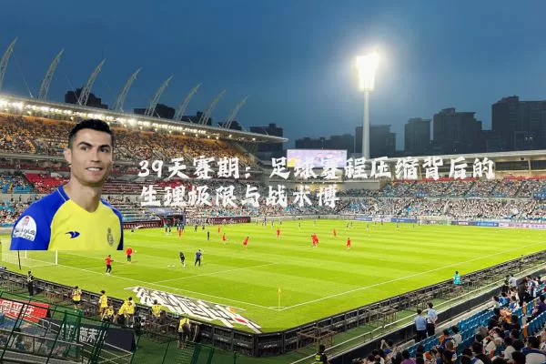 39天赛期:足球赛程压缩背后的生理极限与战术博弈