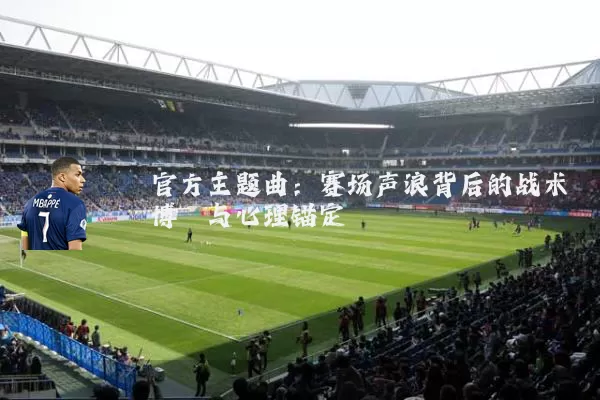 官方主题曲:赛场声浪背后的战术博弈与心理锚定