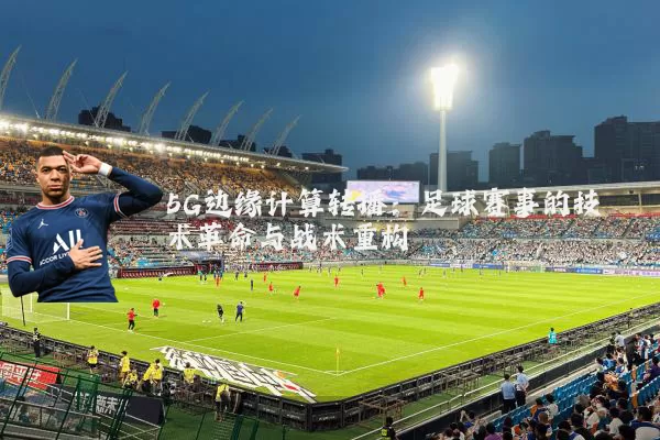 5G边缘计算转播：足球赛事的技术革命与战术重构